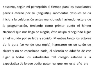 nosotros, según mi percepción el tiempo para los estudiantes
parecía eterno por su (angustia), momentos después se da
inicio a la celebración antes mencionada haciendo lectura de
la programación, teniendo como primer punto el himno
Nacional que nos llega de alegría, éste ocupa el segundo lugar
en el mundo por su letra y sonido. Mientras tanto los actores
de la obra (se vende una mula) ingresaron en un salón de
clases y no se escuchaba nada, el silencio se adueño de ese
lugar y todos los estudiantes del colegio estaban a la
expectativa de lo que podía pasar ya que en este año era
 