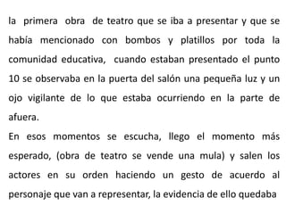 la primera obra de teatro que se iba a presentar y que se
había mencionado con bombos y platillos por toda la
comunidad educativa, cuando estaban presentado el punto
10 se observaba en la puerta del salón una pequeña luz y un
ojo vigilante de lo que estaba ocurriendo en la parte de
afuera.
En esos momentos se escucha, llego el momento más
esperado, (obra de teatro se vende una mula) y salen los
actores en su orden haciendo un gesto de acuerdo al
personaje que van a representar, la evidencia de ello quedaba
 