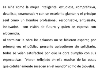 La niña como la mujer inteligente, estudiosa, comprensiva,
detallista, enamorada y con un excelente glamur, y el principe
azul como un hombre profesional, responsable, entusiasta,
innovador, con visión de futuro y quien se expresa con
elocuencia.
Al terminar la obra los aplausos no se hicieron esperar, por
primera vez el público presente aplaudieron sin solicitarlo,
todos se veían satisfechos por que la obra cumplió con sus
expectativas “vieron reflejado en ella muchas de las cosas
que cotidianamente suceden en el mundo” como de (novela).
 