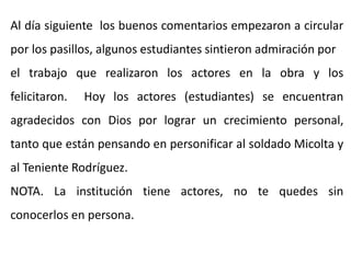 Al día siguiente los buenos comentarios empezaron a circular
por los pasillos, algunos estudiantes sintieron admiración por
el trabajo que realizaron los actores en la obra y los
felicitaron. Hoy los actores (estudiantes) se encuentran
agradecidos con Dios por lograr un crecimiento personal,
tanto que están pensando en personificar al soldado Micolta y
al Teniente Rodríguez.
NOTA. La institución tiene actores, no te quedes sin
conocerlos en persona.
 