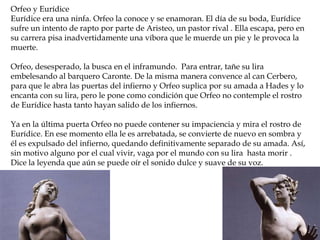 Reconstrucción de la Roma
imperial
Orfeo y Eurídice
Eurídice era una ninfa. Orfeo la conoce y se enamoran. El día de su boda, Eurídice
sufre un intento de rapto por parte de Aristeo, un pastor rival . Ella escapa, pero en
su carrera pisa inadvertidamente una víbora que le muerde un pie y le provoca la
muerte.
Orfeo, desesperado, la busca en el inframundo. Para entrar, tañe su lira
embelesando al barquero Caronte. De la misma manera convence al can Cerbero,
para que le abra las puertas del infierno y Orfeo suplica por su amada a Hades y lo
encanta con su lira, pero le pone como condición que Orfeo no contemple el rostro
de Eurídice hasta tanto hayan salido de los infiernos.
Ya en la última puerta Orfeo no puede contener su impaciencia y mira el rostro de
Eurídice. En ese momento ella le es arrebatada, se convierte de nuevo en sombra y
él es expulsado del infierno, quedando definitivamente separado de su amada. Así,
sin motivo alguno por el cual vivir, vaga por el mundo con su lira hasta morir .
Dice la leyenda que aún se puede oír el sonido dulce y suave de su voz.
 