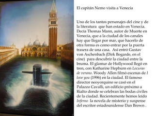 Reconstrucción de la Roma
imperial
El capitán Nemo visita a Venecia
Uno de los tantos personajes del cine y de
la literatura que han estado en Venecia.
Decía Thomas Mann, autor de Muerte en
Venecia, que a la ciudad de los canales
hay que llegar por mar, que hacerlo de
otra forma es como entrar por la puerta
trasera de una casa. Así entró Gustav
von Aschenbach (Dirk Bogarde, en el
cine) para descubrir la ciudad entre la
bruma. El glamur de Hollywood llegó en
tren, con Katharine Hepburn en Locuras
de verano. Woody Allen filmó escenas de I
love you (1996) en la ciudad. El famoso
director neoyorquino se casó en el
Palazzo Cavalli, un edificio próximo a
Rialto donde se celebran las bodas civiles
de la ciudad. Recientemente hemos leído
Inferno la novela de misterio y suspense
del escritor estadounidense Dan Brown .
 