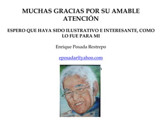 MUCHAS GRACIAS POR SU AMABLE
ATENCIÓN
ESPERO QUE HAYA SIDO ILUSTRATIVO E INTERESANTE, COMO
LO FUE PARA MI
Enrique Posada Restrepo
eposadar@yahoo.com
Medellín – Colombia
 