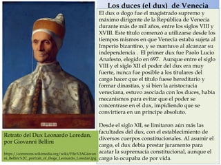 Los duces (el dux) de Venecia
El dux o dogo fue el magistrado supremo y
máximo dirigente de la República de Venecia
durante más de mil años, entre los siglos VIII y
XVIII. Este título comenzó a utilizarse desde los
tiempos mismos en que Venecia estaba sujeta al
Imperio bizantino, y se mantuvo al alcanzar su
independencia . El primer dux fue Paolo Lucio
Anafesto, elegido en 697. Aunque entre el siglo
VIII y el siglo XII el poder del dux era muy
fuerte, nunca fue posible a los titulares del
cargo hacer que el título fuese hereditario y
formar dinastías, y si bien la aristocracia
veneciana, estuvo asociada con los duces, había
mecanismos para evitar que el poder se
concentrase en el dux, impidiendo que se
convirtiera en un príncipe absoluto.
Desde el siglo XII, se limitaron aún más las
facultades del dux, con el establecimiento de
diversos cuerpos constitucionales. Al asumir el
cargo, el dux debía prestar juramento para
acatar la supremacía constitucional, aunque el
cargo lo ocupaba de por vida.
Retrato del Dux Leonardo Loredan,
por Giovanni Bellini
https://commons.wikimedia.org/wiki/File%3AGiovan
ni_Bellini%2C_portrait_of_Doge_Leonardo_Loredan.jpg
 