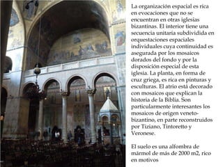 Reconstrucción de la Roma
imperial
La organización espacial es rica
en evocaciones que no se
encuentran en otras iglesias
bizantinas. El interior tiene una
secuencia unitaria subdividida en
orquestaciones espaciales
individuales cuya continuidad es
asegurada por los mosaicos
dorados del fondo y por la
disposición especial de esta
iglesia. La planta, en forma de
cruz griega, es rica en pinturas y
esculturas. El atrio está decorado
con mosaicos que explican la
historia de la Biblia. Son
particularmente interesantes los
mosaicos de origen veneto-
bizantino, en parte reconstruidos
por Tiziano, Tintoretto y
Veronese.
El suelo es una alfombra de
mármol de más de 2000 m2, rico
en motivos
 