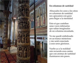 Reconstrucción de la Roma
imperial En columnas de santidad
Abrazados los unos a los otros
en columnas de santidad
nos apoyamos con gozo
para llegar a la eternidad
Esto oí que cantaban
unas voces milenarias
que salían imaginadas
de un columna encantada.
Yo me quedé embelesado
en un trance misterioso
y me sentí conectado
a esos seres gloriosos.
Vuelto ya a la realidad
aún recuerdo esos cantos
que con aromas de santidad
iluminaron mis pasos.
 