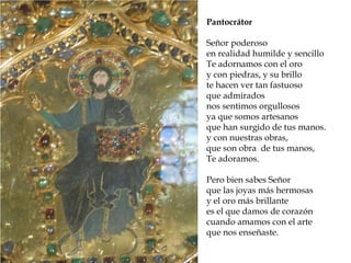 Reconstrucción de la Roma
imperial
Pantocrátor
Señor poderoso
en realidad humilde y sencillo
Te adornamos con el oro
y con piedras, y su brillo
te hacen ver tan fastuoso
que admirados
nos sentimos orgullosos
ya que somos artesanos
que han surgido de tus manos.
y con nuestras obras,
que son obra de tus manos,
Te adoramos.
Pero bien sabes Señor
que las joyas más hermosas
y el oro más brillante
es el que damos de corazón
cuando amamos con el arte
que nos enseñaste.
 