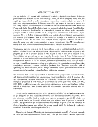 MI MUNDO TECNOLOGICO
Fue hacia el año 1995, cuando inicié en el mundo tecnológico. Buscando otras fuentes de ingreso
para cumplir con la crianza de mis hijos Stivens y Lidiette, un día mi compadre Daniel Rizo, me
sugirió que buscara donde aprender a manejar un computador y por recomendación no recuerdo de
quien, tuve mi primera profesora de Sistemas, una señora que aunque no recuerdo su nombre, era
alta y muy simpática y daba clases en su casa ubicada cerca a la calle 44 detrás de los predios del
Parque de la Caña. Hasta allí llegaba tres veces por semana, desplazándome desde Ciudad Córdoba
a recibir las clases de Word Perfect, un procesador de palabras que utilizaba teclas combinadas
para para escribir las vocales con tilde y la ñ. Creo que eran combinaciones de las teclas Alt y los
números 130, 64 o 65. Este procesador utilizaba en la pantalla solo color blanco y negro, pero a mí
me generaba gran emoción, pues la idea era iniciar con un negocio de digitación de cartas o
documentos en casa. Ya no quería salir a elaborar murales, organizar archivos o dar clases a
domicilio porque mis hijos estaban pequeños y quería compartir con ellos. Mi compadre, para
completar la labor me regaló un computador con impresora y empecé a realizar prácticas.
Una tarde de regreso a casa, en la ruta de buses Alfonso López, se sentó junto a mi lado un hombre
delgado y de baja estatura con quien empezamos a interactuar y a conversar sobre lo que hacía. Me
preguntó que si iba a estudiar, porque la ruta iba por la calle 5ª justo en la dirección de las
Universidades. Le respondí que no, que regresaba de recibir clases de Word Perfect. Ante mi
respuesta se extrañó y dijo que él estaba aprendiendo a manejar unos programas más modernos que
trabajaban con Windows 95. En ese momento, no sabía de qué me hablaba, hasta el día que llegué a
su casa y conocí lo que causaría en mí una gran admiración¡. Un computador con pantalla en color,
manejado por ventanas y con una cantidad de funciones. Con Eduardo es su nombre, inicié el
aprendizaje del procesador Word, inicié a trabajar documentos en casa y establecí una relación de
amistad que aún hoy perdura y a quien hoy llamo mi ángel de la guarda.
Por situaciones de la vida tuve que cambiar de domicilio al norte y llegué a vivir en un apartamento.
Allí durante ocho años digité cartas, documentos de Proyectos ambientales y tesis de grado de todas
las especialidades: Sicología, Administración, Educación, adquiriendo gran experiencia en el
manejo del procesador de texto Word, en las versiones que fueron apareciendo Word 2000, 2003,
2006, 2010. La elaboración de estos trabajos, me exigió conocer un poco de Excel para realizar
gráficos y tabulaciones, pero la verdad no me ha atraído mucho y me siento ignorante ante esa
herramienta.
El avance de los programas hizo que tuviera que ir mejorando las CPU o conocidas como torres,
ya que en equipos con poca capacidad de memoria, estos procesadores se volvían muy lentos. Hace
dos años, por comodidad inicié a trabajar con Laptop o computadora portátil. El trabajar con
Proyectos de Grado, me desarrolló además una gran habilidad para dirigirlos en el trabajo de
campo. Hoy puedo decir, que he digitado muchísimos trabajos de grado y aún por referencia de
alguien llegan buscándome para digitar. La semana pasada digité dos trabajos de grado para
estudiantes del Colegio Juanambú promoción 2015.
Eduardo es un Ingeniero Mecánico, que de manera autodidacta aprendió a Programar y cuando
se enteró que yo trabajaba con el sector educativo y en el que nacía una necesidad de implementar
 