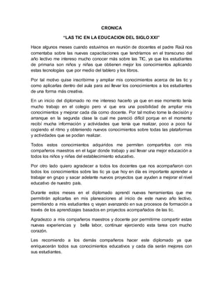 CRONICA
“LAS TIC EN LA EDUCACION DEL SIGLO XXI”
Hace algunos meses cuando estuvimos en reunión de docentes el padre Raúl nos
comentaba sobre las nuevas capacitaciones que tendríamos en el transcurso del
año lectivo me intereso mucho conocer más sobre las TIC, ya que los estudiantes
de primaria son niños y niñas que obtienen mejor los conocimientos aplicando
estas tecnologías que por medio del tablero y los libros.
Por tal motivo quise inscribirme y ampliar mis conocimientos acerca de las tic y
como aplicarlas dentro del aula para así llevar los conocimientos a los estudiantes
de una forma más creativa.
En un inicio del diplomado no me intereso hacerlo ya que en ese momento tenía
mucho trabajo en el colegio pero vi que era una posibilidad de ampliar mis
conocimientos y mejorar cada día como docente. Por tal motivo tome la decisión y
arranque en la segunda clase la cual me pareció difícil porque en el momento
recibí mucha información y actividades que tenía que realizar, poco a poco fui
cogiendo el ritmo y obteniendo nuevos conocimientos sobre todas las plataformas
y actividades que se podían realizar.
Todos estos conocimientos adquiridos me permiten compartirlos con mis
compañeros maestros en el lugar donde trabajo y así llevar una mejor educación a
todos los niños y niñas del establecimiento educativo.
Por otro lado quiero agradecer a todos los docentes que nos acompañaron con
todos los conocimientos sobre las tic ya que hoy en día es importante aprender a
trabajar en grupo y sacar adelante nuevos proyectos que ayuden a mejorar el nivel
educativo de nuestro país.
Durante estos meses en el diplomado aprendí nuevas herramientas que me
permitirán aplicarlas en mis planeaciones al inicio de este nuevo año lectivo,
permitiendo a mis estudiantes q vayan avanzando en sus procesos de formación a
través de los aprendizajes basados en proyectos acompañados de las tic.
Agradezco a mis compañeros maestros y docente por permitirme compartir estas
nuevas experiencias y bella labor, continuar ejerciendo esta tarea con mucho
corazón.
Les recomiendo a los demás compañeros hacer este diplomado ya que
enriquecerán todos sus conocimientos educativos y cada día serán mejores con
sus estudiantes.
 