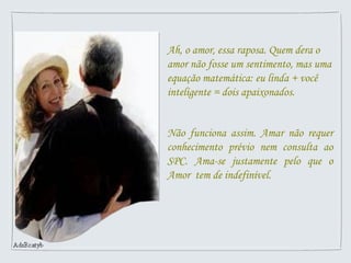 Ah, o amor, essa raposa. Quem dera o amor não fosse um sentimento, mas uma equação matemática: eu linda + você inteligente = dois apaixonados. Não funciona assim. Amar não requer conhecimento prévio nem consulta ao SPC. Ama-se justamente pelo que o Amor  tem de indefinível.  