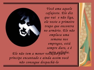 Você ama aquele cafajeste. Ele diz que vai  e não liga, ele veste o primeiro trapo que encontra no armário. Ele não emplaca uma semana nos empregos, está sempre duro, e é meio galinha. Ele não tem a menor vocação para príncipe encantado e ainda assim você não consegue despachá-lo 