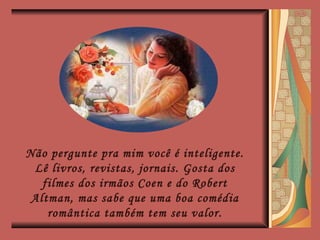 Não pergunte pra mim você é inteligente. Lê livros, revistas, jornais. Gosta dos filmes dos irmãos Coen e do Robert Altman, mas sabe que uma boa comédia romântica também tem seu valor. 