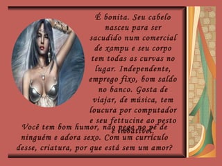 É bonita. Seu cabelo nasceu para ser sacudido num comercial de xampu e seu corpo tem todas as curvas no lugar. Independente, emprego fixo, bom saldo no banco. Gosta de viajar, de música, tem loucura por computador e seu fettucine ao pesto é imbatível. Você tem bom humor, não pega no pé de ninguém e adora sexo. Com um currículo desse, criatura, por que está sem um amor? 
