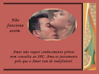 Não funciona assim. Amar não requer conhecimento prévio nem consulta ao SPC. Ama-se justamente pelo que o Amor tem de indefinível. 
