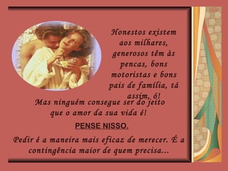 Honestos existem aos milhares, generosos têm às pencas, bons motoristas e bons pais de família, tá assim, ó! Mas ninguém consegue ser do jeito que o amor da sua vida é!  PENSE NISSO. Pedir é a maneira mais eficaz de merecer. É a contingência maior de quem precisa... 