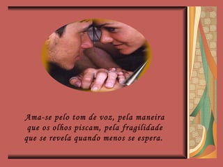 Ama-se pelo tom de voz, pela maneira que os olhos piscam, pela fragilidade que se revela quando menos se espera.  