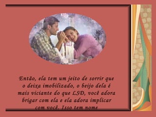 Então, ela tem um jeito de sorrir que o deixa imobilizado, o beijo dela é mais viciante do que LSD, você adora brigar com ela e ela adora implicar com você. Isso tem nome 