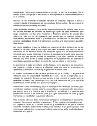 conocimiento y así mismo implemente las tecnologías a favor de la sociedad. De tal
manera que se consiga que la educación y la tecnología estén al servicio de la sociedad y
no lo contrario.
Después de ese momento de reflexión individual, los maestros empiezan a darse a
conocer a través de la exposición de sus carteleras de los sueños. Es una manera de
conocerse desde lo personal y emocional.
Otras actividades en clase como el trabajo en grupo para hacer la “lluvia de ideas” sobre
los posibles nombres del ambiente de aprendizaje a partir de ideas individuales, para
luego socializarlos con los otros integrantes y finalmente ponerse de acuerdo para
seleccionar sólo uno, es un experiencia que permite que los maestros tengan un
acercamiento desprevenido entre sí y de este modo se conozcan un poco más en lo
personal y pedagógico través de la escritura de sus ideas y la argumentación que sobre
ellas ofrecen.
Así mismo establecer grupos de trabajo con maestros de otras instituciones es una
experiencia de gran valor y muy significativa pero sobretodo muy retadora por las
dificultades de las distancias físicas para trabajar en equipo. Y es ahí donde interviene la
tecnología para acortar distancias y tiempos de desplazamiento entre otros aspectos,
dado que ésta, por ejemplo a través del servicio de google drive, posibilita encuentros
virtuales para llevar a cabo el trabajo colaborativo en el procesamiento del ambiente de
aprendizaje, apoyados además en el servicio de chat que ofrece el mismo drive.
La experiencia de estar en contacto con las tabletas, mirar algunas de las aplicaciones
que contienen, mueve al maestro a reflexionar sobre sus usos en el ambiente de
aprendizaje que empieza a construir y en general en el aula de clase.
El maestro usualmente usa los recursos que la tecnología le brinda y por lo general no
reflexiona sobre la funcionalidad y facilidad de su uso. De ahí la importancia de la
actividad de evaluación de recursos que se hizo, la cual confrontó al maestro sobre la
necesidad de hacerlo para ir construyendo su banco de recursos tecnológicos a partir de
la utilidad que pueden brindar a su quehacer pedagógico.
Otra dinámica sobre herramientas y recursos tecnológicos fue “el club del cacharreo”, está
como lo dice su slogan consiste en dar a conocer algunos recursos como las aplicaciones
que pueden servir a la didáctica para la enseñanza y aprendizaje; y a través de esta
presentación motivar a los maestros para que sigan explorándolas en casa y logren
manejarlas con habilidad en su quehacer educativo.
Para el manejo adecuado de las herramientas tecnológicas es necesario que los docentes
conozcan los recursos que éstas proporcionan. Si bien es cierto que las aplicaciones y
los programas están en constante innovación y transformación, el que el maestro
desarrolle habilidades sobre varias de ellas podría contribuir a que gane seguridad en sí
mismo para explorar otros recursos por iniciativa propia porque ya ha fortalecido algunas
habilidades tecnológicas.
 