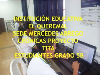 INSTITUCIÓN EDUCATIVA
EL QUEREMAL
SEDE MERCEDES ABREGO
CRÓNICAS PROYECTO
TITA
ESTUDIANTES GRADO 5B
 