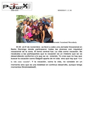 2009-2010                                      MEMORIA P. J. V. M.




                                          Jornada Vocacional Mercedaria

      El 20 al 21 de noviembre se llevó a cabo una Jornada Vocacional en
Santo Domingo donde participaron todas las jóvenes con inquietud
vocacional de la zona. El tema central fue: La vida como vocación. Se
recalcaba a las participantes que la vocación es un misterio que se va
desarrollando conforme a lo que se va viviendo. Yo creo que no hay que
buscar la vocación como “algo” aparte de mi vida sino que hay que “vivir
la vida como vocación”. Y la vocación, como la vida, no consiste en un
momento sino que es una totalidad en continuo desarrollo, aunque tenga
momentos “inolvidables”.
 