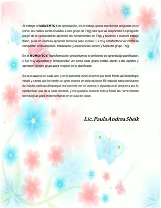 Al trabajar el MOMEMTO 4 de apropiación, en el trabajo grupal escribimos preguntas en el
portal, las cuales serán enviadas a otro grupo de Tit@ para que las respondan. La pregunta
surgió de la necesidad de aprender las herramientas en Tit@ y llevarlas a nuestro trabajo
diario, pues no interesa aprender técnicas paso a paso. Es muy satisfactorio ver como se
comparten conocimientos, habilidades y experiencias dentro y fuera del grupo Tit@.
En el MOMENTO 5 Transformación, presentamos el ambiente de aprendizaje planificador,
y fue muy agradable y enriquecedor ver como cada grupo estaba atento a dar aportes y
aprender del otro grupo para mejorar en lo planificado.
Se ve el avance en cada uno, y en lo personal vencí el temor que tenía frente a la tecnología
virtual y siento que he hecho un gran avance en este aspecto. El redactar esta crónica me
da mucha satisfacción porque me permite ver mi avance y agradezco al programa por la
oportunidad que da a cada docente, y me gustaría conocer más a fondo las herramientas
tecnológicas para implementarlas en el aula de clase.
Lic.PaulaAndreaSheik
 