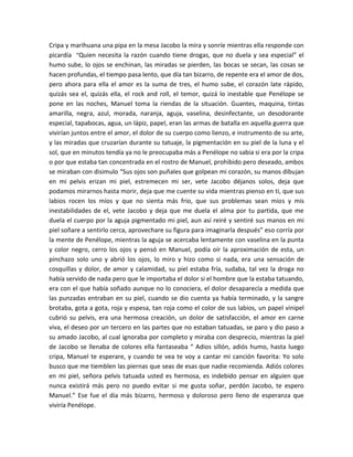 Cripa y marihuana una pipa en la mesa Jacobo la mira y sonríe mientras ella responde con
picardía “Quien necesita la razón cuando tiene drogas, que no duela y sea especial” el
humo sube, lo ojos se enchinan, las miradas se pierden, las bocas se secan, las cosas se
hacen profundas, el tiempo pasa lento, que día tan bizarro, de repente era el amor de dos,
pero ahora para ella el amor es la suma de tres, el humo sube, el corazón late rápido,
quizás sea el, quizás ella, el rock and roll, el temor, quizá lo inestable que Penélope se
pone en las noches, Manuel toma la riendas de la situación. Guantes, maquina, tintas
amarilla, negra, azul, morada, naranja, aguja, vaselina, desinfectante, un desodorante
especial, tapabocas, agua, un lápiz, papel, eran las armas de batalla en aquella guerra que
vivirían juntos entre el amor, el dolor de su cuerpo como lienzo, e instrumento de su arte,
y las miradas que cruzarían durante su tatuaje, la pigmentación en su piel de la luna y el
sol, que en minutos tendía ya no le preocupaba más a Penélope no sabia si era por la cripa
o por que estaba tan concentrada en el rostro de Manuel, prohibido pero deseado, ambos
se miraban con disimulo “Sus ojos son puñales que golpean mi corazón, su manos dibujan
en mi pelvis erizan mi piel, estremecen mi ser, vete Jacobo déjanos solos, deja que
podamos mirarnos hasta morir, deja que me cuente su vida mientras pienso en ti, que sus
labios rocen los míos y que no sienta más frio, que sus problemas sean mios y mis
inestabilidades de el, vete Jacobo y deja que me duela el alma por tu partida, que me
duela el cuerpo por la aguja pigmentado mi piel, aun así reiré y sentiré sus manos en mi
piel soñare a sentirlo cerca, aprovechare su figura para imaginarla después” eso corría por
la mente de Penélope, mientras la aguja se acercaba lentamente con vaselina en la punta
y color negro, cerro los ojos y pensó en Manuel, podía oír la aproximación de esta, un
pinchazo solo uno y abrió los ojos, lo miro y hizo como si nada, era una sensación de
cosquillas y dolor, de amor y calamidad, su piel estaba fría, sudaba, tal vez la droga no
había servido de nada pero que le importaba el dolor si el hombre que la estaba tatuando,
era con el que había soñado aunque no lo conociera, el dolor desaparecía a medida que
las punzadas entraban en su piel, cuando se dio cuenta ya había terminado, y la sangre
brotaba, gota a gota, roja y espesa, tan roja como el color de sus labios, un papel vinipel
cubrió su pelvis, era una hermosa creación, un dolor de satisfacción, el amor en carne
viva, el deseo por un tercero en las partes que no estaban tatuadas, se paro y dio paso a
su amado Jacobo, al cual ignoraba por completo y miraba con desprecio, mientras la piel
de Jacobo se llenaba de colores ella fantaseaba “ Adios sillón, adiós humo, hasta luego
cripa, Manuel te esperare, y cuando te vea te voy a cantar mi canción favorita: Yo solo
busco que me tiemblen las piernas que seas de esas que nadie recomienda. Adiós colores
en mi piel, señora pelvis tatuada usted es hermosa, es indebido pensar en alguien que
nunca existirá más pero no puedo evitar si me gusta soñar, perdón Jacobo, te espero
Manuel.” Ese fue el día más bizarro, hermoso y doloroso pero lleno de esperanza que
viviría Penélope.
 