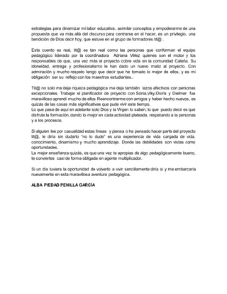 estrategias para dinamizar mi labor educativa, asimilar conceptos y empoderarme de una
propuesta que va más allá del discurso para centrarse en el hacer, es un privilegio, una
bendición de Dios decir hoy, que estuve en el grupo de formadores tit@ .
Este cuento es real, tit@ es tan real como las personas que conforman el equipo
pedagógico liderado por la coordinadora Adriana Vélez quienes son el motor y los
responsables de que, una vez más el proyecto cobre vida en la comunidad Caleña. Su
idoneidad, entrega y profesionalismo le han dado un nuevo matiz al proyecto. Con
admiración y mucho respeto tengo que decir que he tomado lo mejor de ellos, y es mi
obligación ser su reflejo con los maestros estudiantes..
Tit@ no solo me deja riqueza pedagógica me deja también lazos afectivos con personas
excepcionales. Trabajar el planificador de proyecto con Sonia,Viky,Osiris y Dielmer fue
maravilloso aprendí mucho de ellos Reencontrarme con amigos y haber hecho nuevos, es
quizás de las cosas más significativas que pude vivir este tiempo.
Lo que pase de aquí en adelante solo Dios y la Virgen lo saben, lo que puedo decir es que
disfrute la formación, dando lo mejor en cada actividad plateada, respetando a la personas
y a los procesos.
Si alguien lee por casualidad estas líneas y piensa o ha pensado hacer parte del proyecto
tit@, le diría sin dudarlo “no lo dude” es una experiencia de vida cargada de vida,
conocimiento, dinamismo y mucho aprendizaje. Donde las debilidades son vistas como
oportunidades.
La mejor enseñanza quizás, es que una vez te apropias de algo pedagógicamente bueno,
te conviertes casi de forma obligada en agente multiplicador.
Si un día tuviera la oportunidad de volverlo a vivir sencillamente diría si y me embarcaría
nuevamente en esta maravillosa aventura pedagógica.
ALBA PIEDAD PENILLA GARCÍA
 