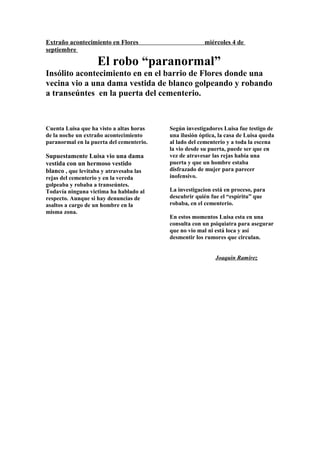 Extraño acontecimiento en Flores miércoles 4 de
septiembre
El robo “paranormal”
Insólito acontecimiento en en el barrio de Flores donde una
vecina vio a una dama vestida de blanco golpeando y robando
a transeúntes en la puerta del cementerio.
Cuenta Luisa que ha visto a altas horas
de la noche un extraño acontecimiento
paranormal en la puerta del cementerio.
Supuestamente Luisa vio una dama
vestida con un hermoso vestido
blanco , que levitaba y atravesaba las
rejas del cementerio y en la vereda
golpeaba y robaba a transeúntes.
Todavía ninguna victima ha hablado al
respecto. Aunque si hay denuncias de
asaltos a cargo de un hombre en la
misma zona.
Según investigadores Luisa fue testigo de
una ilusión óptica, la casa de Luisa queda
al lado del cementerio y a toda la escena
la vio desde su puerta, puede ser que en
vez de atravesar las rejas había una
puerta y que un hombre estaba
disfrazado de mujer para parecer
inofensivo.
La investigacion está en proceso, para
descubrir quién fue el “espíritu” que
robaba, en el cementerio.
En estos momentos Luisa esta en una
consulta con un psiquiatra para asegurar
que no vio mal ni está loca y así
desmentir los rumores que circulan.
Joaquin Ramirez
 