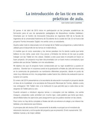 La introduccion de las tic en mis
practicas de aula.
Juan Carlos Castro Castañeda
El jueves 4 de abril de 2013 inicie mi participación en las jornadas académicas de
formación para el uso de apropiación pedagógica de dispositivos móviles (tabletas).
Orientado por el Centro de Innovación Educativa en ingeniería CIEI de la faculta de
ingeniería de la universidad Autónoma de Occidente de la ciudad de Cali. En el marco del
proyecto Yumbo Innovador Digital, me sentía como un estudiante.
Quería saber todo lo relacionado con el manejo de la Tablet sus programas y sobre todo la
utilidad para el desarrollo de los temas en matemáticas.
A medida que el curso avanzaba y los temas pasaban me fui dando cuenta que tanta
belleza no era cierta, pues eran muy pocos y limitados los temas en los que yo podía
trabajar con las Tablet en mis clases. Debido a esto puse todo mi empeño en hacer un
buen proyecto. Un proyecto muy bien documentado con un buen marco conceptual y que
partiera del uso de las Tabletas con mis estudiantes.
Mi objetivo era que el proyecto fuera condecorado por su rigor académico y puesta en
práctica. Grande fue mi sorpresa cando en la graduación a finales de Julio del mismo año
en la ceremonia de graduación se nombraron diferentes proyectos, desde mi punto de
vista muy inferiores al mío, me preguntaba cuales fueron los criterios de evaluación que se
tuvieron en cuenta.
En enero del 2014 presentamos a la secretaria de educación municipal un proyecto desde
el área de la modalidad, a la secretaria de Educación Municipal de Yumbo, debido a esto
nos entregaron 180 Tablet más a la institución lo que permitió que a cada área se les
asignara 32 Tablet para su uso.
Cuando empecé a introducir algunos temas o conceptos con las tabletas, me sentía
inseguro, preparaba cada actividad con mucho rigor, cada palabra que tenía que decir,
desarrollaba todos los ejercicios para asegurarme que se pudiera resolver en las clases.
Pero como no hay dicha completa a finales del año se entraron al colegio y se robaron las
tabletas y los televisores que tristeza.
A principios del año lectivo 2015 nuevamente la alcaldía municipal con el ministerio de
educación nacional y con la ayuda del proyecto que se presentó. Envió nuevamente 120
tabletas nuevas y de mejor calidad.
 