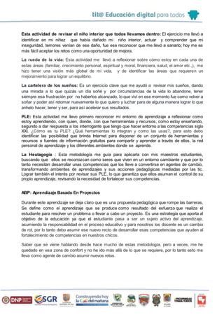 Esta actividad de revisar el niño interior que todos llevamos dentro: El ejercicio me llevó a
identificar en mi niñez que había dañado mi niño interior, actuar y comprender que mi
inseguridad, temores venían de ese daño, fue ese reconocer que me llevó a sanarlo; hoy me es
más fácil aceptar los retos como una oportunidad de mejora.
La rueda de la vida: Esta actividad me llevó a reflexionar sobre cómo estoy en cada una de
estas áreas (familiar, crecimiento personal, espiritual y moral, financiera, salud, el amor etc.,), me
hizo tener una visión más global de mi vida, y de identificar las áreas que requieren un
mejoramiento para lograr un equilibrio.
La cartelera de los sueños: Es un ejercicio clave que me ayudó a revisar mis sueños, dando
una mirada a lo que quizás un día soñé y por circunstancias de la vida lo abandone, tener
siempre esa frustración por no haberlos alcanzado, lo que viví en ese momento fue como volver a
soñar y poder así retomar nuevamente lo que quiero y luchar para de alguna manera lograr lo que
anhelo hacer, tener y ser, para así acelerar sus resultados.
PLE: Esta actividad me llevo primero reconocer mi entorno de aprendizaje a reflexionar como
estoy aprendiendo, con quien, donde, con que herramientas y recursos, como estoy enseñando,
segundo a dar respuesta a los interrogante que tengo que hacer entorno a las competencias siglo
XXI. ¿Cómo es tu PLE? ¿Qué herramientas lo integran y como las usas?, para esto debo
identificar las posibilidad que brinda Internet para disponer de un conjunto de herramientas y
recursos o fuentes de información gratuitos para compartir y aprender a través de ellos, la red
personal de aprendizaje y los diferentes ambientes donde se aprende.
La Heutagogía : Esta metodología me guía para aplicarla con mis maestros estudiantes,
buscando que ellos se reconozcan como seres que viven en un entorno cambiante y que por lo
tanto necesitan desarrollar unas competencias que los lleve a convertirse en agentes de cambio,
transformando ambientes de aprendizajes y sus acciones pedagógicas mediadas por las tic.
Lograr también el interés por revisar sus PLE, lo que garantiza que ellos asuman el control de su
propio aprendizaje, revisando la necesidad de fortalecer sus competencias.
ABP: Aprendizaje Basado En Proyectos
Durante este aprendizaje se deja claro que es una propuesta pedagógica que rompe las barreras,
Se define como el aprendizaje que se produce como resultado del esfuerzo que realiza el
estudiante para resolver un problema o llevar a cabo un proyecto. Es una estrategia que aporta al
objetivo de la educación ya que el estudiante pasa a ser un sujeto activo del aprendizaje,
asumiendo la responsabilidad en el proceso educativo y para nosotros los docente es un cambio
de rol, por lo tanto debo asumir ese nuevo recto de desarrollar esas competencias que ayuden al
fortalecimiento de competencias en nuestros chicos.
Saber que se viene hablando desde hace mucho de estas metodología, pero a veces, me he
quedado en esa zona de confort y no he ido más allá de lo que se requiere, por lo tanto esto me
lleva como agente de cambio asumir nuevos retos.
 