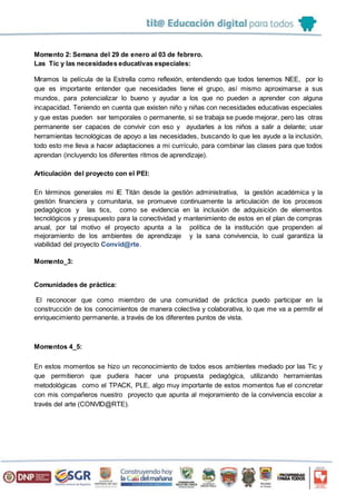 Momento 2: Semana del 29 de enero al 03 de febrero.
Las Tic y las necesidades educativas especiales:
Miramos la película de la Estrella como reflexión, entendiendo que todos tenemos NEE, por lo
que es importante entender que necesidades tiene el grupo, así mismo aproximarse a sus
mundos, para potencializar lo bueno y ayudar a los que no pueden a aprender con alguna
incapacidad. Teniendo en cuenta que existen niño y niñas con necesidades educativas especiales
y que estas pueden ser temporales o permanente, si se trabaja se puede mejorar, pero las otras
permanente ser capaces de convivir con eso y ayudarles a los niños a salir a delante; usar
herramientas tecnológicas de apoyo a las necesidades, buscando lo que les ayude a la inclusión,
todo esto me lleva a hacer adaptaciones a mi currículo, para combinar las clases para que todos
aprendan (incluyendo los diferentes ritmos de aprendizaje).
Articulación del proyecto con el PEI:
En términos generales mi IE Titán desde la gestión administrativa, la gestión académica y la
gestión financiera y comunitaria, se promueve continuamente la articulación de los procesos
pedagógicos y las tics, como se evidencia en la inclusión de adquisición de elementos
tecnológicos y presupuesto para la conectividad y mantenimiento de estos en el plan de compras
anual, por tal motivo el proyecto apunta a la política de la institución que propenden al
mejoramiento de los ambientes de aprendizaje y la sana convivencia, lo cual garantiza la
viabilidad del proyecto Convid@rte.
Momento_3:
Comunidades de práctica:
El reconocer que como miembro de una comunidad de práctica puedo participar en la
construcción de los conocimientos de manera colectiva y colaborativa, lo que me va a permitir el
enriquecimiento permanente, a través de los diferentes puntos de vista.
Momentos 4_5:
En estos momentos se hizo un reconocimiento de todos esos ambientes mediado por las Tic y
que permitieron que pudiera hacer una propuesta pedagógica, utilizando herramientas
metodológicas como el TPACK, PLE, algo muy importante de estos momentos fue el concretar
con mis compañeros nuestro proyecto que apunta al mejoramiento de la convivencia escolar a
través del arte (CONVID@RTE).
 