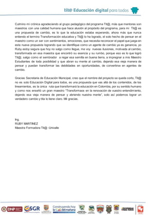 Culmino mi crónica agradeciendo al grupo pedagógico del programa Tit@, más que mentores son
maestros con una calidad humana que hace alusión al propósito del programa, para mi Tit@ es
una propuesta de cambio, es lo que la educación estaba esperando, ahora más que nunca
entiendo el termino Transformación educativa y Tit@ lo ha logrado, el solo hecho de pensar en el
maestro como un ser con sentimientos, emociones, que necesita reconocer el papel que juega en
esta nueva propuesta logrando que se identifique como un agente de cambio ya es ganancia, yo
Ruby estoy segura que hoy no salgo como llegue, me voy nuevas ilusiones, motivada al cambio,
transformada en esa maestra que encontró su esencia y su rumbo, porque eso es lo que logró
Tit@; salgo como el sembrador a regar esa semilla en buena tierra, a impregnar a mis Maestro
Estudiantes de toda posibilidad y que abran su mente al cambio, dejando esa vieja manera de
pensar y puedan transformar las debilidades en oportunidades, de convertirse en agentes de
cambio.
Gracias Secretaria de Educación Municipal, creo que el nombre del proyecto se queda corto, Tit@
no es solo Educación Digital para todos, es una propuesta que vas allá de los contenidos, de los
lineamientos, es la única ruta que transformará la educación en Colombia, por su sentido humano
y como nos enseñó un gran maestro “Transformaos en la renovación de vuestro entendimiento,
dejando esa vieja manera de pensar y abriendo nuestra mente”, solo así podemos lograr un
verdadero cambio y tita lo tiene claro. Mil gracias.
Ing.
RUBY MARTINEZ
Maestra Formadora Tit@ -Univalle
 