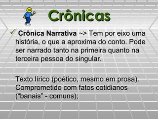 CrônicasCrônicas
 Crônica NarrativaCrônica Narrativa ~> Tem por eixo uma~> Tem por eixo uma
história, o que a aproxima do conto. Podehistória, o que a aproxima do conto. Pode
ser narrado tanto na primeira quanto naser narrado tanto na primeira quanto na
terceira pessoa do singular.terceira pessoa do singular.
Texto lírico (poético, mesmo em prosa).Texto lírico (poético, mesmo em prosa).
Comprometido com fatos cotidianosComprometido com fatos cotidianos
(“banais” - comuns);(“banais” - comuns);
 