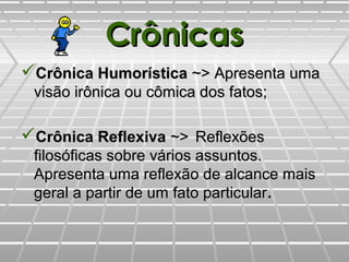 CrônicasCrônicas
Crônica HumorísticaCrônica Humorística ~>~> Apresenta umaApresenta uma
visão irônica ou cômica dos fatos;visão irônica ou cômica dos fatos;
Crônica ReflexivaCrônica Reflexiva ~>~> ReflexõesReflexões
filosóficas sobre vários assuntos.filosóficas sobre vários assuntos.
Apresenta uma reflexão de alcance maisApresenta uma reflexão de alcance mais
geral a partir de um fato particulargeral a partir de um fato particular..
 