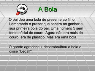 A BolaA Bola
O pai deu uma bola de presente ao filho.O pai deu uma bola de presente ao filho.
Lembrando o prazer que sentira ao ganhar aLembrando o prazer que sentira ao ganhar a
sua primeira bola do pai. Uma número 5 semsua primeira bola do pai. Uma número 5 sem
tento oficial de couro. Agora não era mais detento oficial de couro. Agora não era mais de
couro, era de plástico. Mas era uma bola.couro, era de plástico. Mas era uma bola.
O garoto agradeceu, desembrulhou a bola eO garoto agradeceu, desembrulhou a bola e
disse "Legal!".disse "Legal!".
 