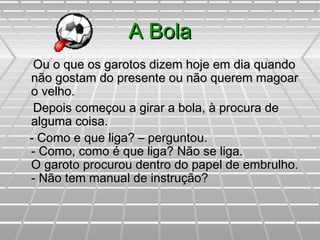A BolaA Bola
Ou o que os garotos dizem hoje em dia quandoOu o que os garotos dizem hoje em dia quando
não gostam do presente ou não querem magoarnão gostam do presente ou não querem magoar
o velho.o velho.
Depois começou a girar a bola, à procura deDepois começou a girar a bola, à procura de
alguma coisa.alguma coisa.
- Como e que liga? – perguntou.- Como e que liga? – perguntou.
- Como, como é que liga? Não se liga.- Como, como é que liga? Não se liga.
O garoto procurou dentro do papel de embrulho.O garoto procurou dentro do papel de embrulho.
- Não tem manual de instrução?- Não tem manual de instrução?
 