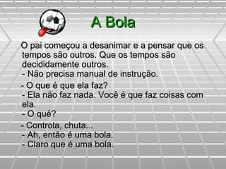 A BolaA Bola
O pai começou a desanimar e a pensar que osO pai começou a desanimar e a pensar que os
tempos são outros. Que os tempos sãotempos são outros. Que os tempos são
decididamente outros.decididamente outros.
- Não precisa manual de instrução.- Não precisa manual de instrução.
- O que é que ela faz?- O que é que ela faz?
- Ela não faz nada. Você é que faz coisas com- Ela não faz nada. Você é que faz coisas com
ela.ela.
- O quê?- O quê?
- Controla, chuta...- Controla, chuta...
- Ah, então é uma bola.- Ah, então é uma bola.
- Claro que é uma bola.- Claro que é uma bola.
 