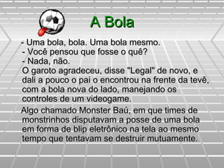 A BolaA Bola
- Uma bola, bola. Uma bola mesmo.- Uma bola, bola. Uma bola mesmo.
- Você pensou que fosse o quê?- Você pensou que fosse o quê?
- Nada, não.- Nada, não.
O garoto agradeceu, disse "Legal" de novo, eO garoto agradeceu, disse "Legal" de novo, e
dali a pouco o pai o encontrou na frente da tevê,dali a pouco o pai o encontrou na frente da tevê,
com a bola nova do lado, manejando oscom a bola nova do lado, manejando os
controles de um videogame.controles de um videogame.
Algo chamado Monster Baú, em que times deAlgo chamado Monster Baú, em que times de
monstrinhos disputavam a posse de uma bolamonstrinhos disputavam a posse de uma bola
em forma de blip eletrônico na tela ao mesmoem forma de blip eletrônico na tela ao mesmo
tempo que tentavam se destruir mutuamente.tempo que tentavam se destruir mutuamente.
 