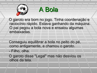 A BolaA Bola
O garoto era bom no jogo. Tinha coordenação eO garoto era bom no jogo. Tinha coordenação e
raciocínio rápido. Estava ganhando da máquina.raciocínio rápido. Estava ganhando da máquina.
O pai pegou a bola nova e ensaiou algumasO pai pegou a bola nova e ensaiou algumas
embaixadas.embaixadas.
Conseguiu equilibrar a bola no peito do pé,Conseguiu equilibrar a bola no peito do pé,
como antigamente, e chamou o garoto.como antigamente, e chamou o garoto.
- Filho, olha.- Filho, olha.
O garoto disse "Legal" mas não desviou osO garoto disse "Legal" mas não desviou os
olhos da tela.olhos da tela.
 