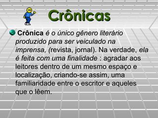 CrônicasCrônicas
CrônicaCrônica é o único gênero literárioé o único gênero literário
produzido para ser veiculado naproduzido para ser veiculado na
imprensa, (imprensa, (revista, jornal). Na verdade,revista, jornal). Na verdade, elaela
é feita com uma finalidadeé feita com uma finalidade : agradar aos: agradar aos
leitores dentro de um mesmo espaço eleitores dentro de um mesmo espaço e
localização, criando-se assim, umalocalização, criando-se assim, uma
familiaridade entre o escritor e aquelesfamiliaridade entre o escritor e aqueles
que o lêem.que o lêem.
 