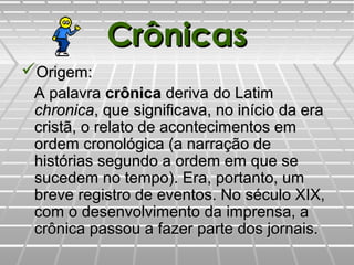 CrônicasCrônicas
Origem:Origem:
A palavraA palavra crônicacrônica deriva do Latimderiva do Latim
chronicachronica, que significava, no início da era, que significava, no início da era
cristã, o relato de acontecimentos emcristã, o relato de acontecimentos em
ordem cronológica (a narração deordem cronológica (a narração de
histórias segundo a ordem em que sehistórias segundo a ordem em que se
sucedem no tempo). Era, portanto, umsucedem no tempo). Era, portanto, um
breve registro de eventos. No século XIX,breve registro de eventos. No século XIX,
com o desenvolvimento da imprensa, acom o desenvolvimento da imprensa, a
crônica passou a fazer parte dos jornais.crônica passou a fazer parte dos jornais.
 