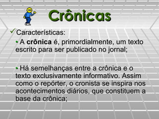 CrônicasCrônicas
Características:Características:
•• AA crônicacrônica é, primordialmente, um textoé, primordialmente, um texto
escrito para ser publicado no jornal;escrito para ser publicado no jornal;
•• Há semelhanças entre a crônica e oHá semelhanças entre a crônica e o
texto exclusivamente informativo. Assimtexto exclusivamente informativo. Assim
como o repórter, o cronista se inspira noscomo o repórter, o cronista se inspira nos
acontecimentos diários, que constituem aacontecimentos diários, que constituem a
base da crônica;base da crônica;
 