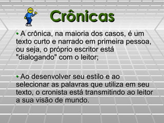 CrônicasCrônicas
•• A crônica, na maioria dos casos, é umA crônica, na maioria dos casos, é um
texto curto e narrado em primeira pessoa,texto curto e narrado em primeira pessoa,
ou seja, o próprio escritor estáou seja, o próprio escritor está
"dialogando" com o leitor;"dialogando" com o leitor;
•• Ao desenvolver seu estilo e aoAo desenvolver seu estilo e ao
selecionar as palavras que utiliza em seuselecionar as palavras que utiliza em seu
texto, o cronista está transmitindo ao leitortexto, o cronista está transmitindo ao leitor
a sua visão de mundo.a sua visão de mundo.
 