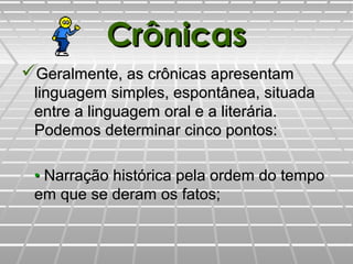 CrônicasCrônicas
Geralmente, as crônicas apresentamGeralmente, as crônicas apresentam
linguagem simples, espontânea, situadalinguagem simples, espontânea, situada
entre a linguagem oral e a literária.entre a linguagem oral e a literária.
PPodemos determinar cinco pontos:odemos determinar cinco pontos:
•• Narração histórica pela ordem do tempoNarração histórica pela ordem do tempo
em que se deram os fatos;em que se deram os fatos;
 