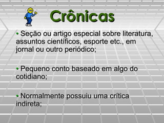 CrônicasCrônicas
•• Seção ou artigo especial sobre literatura,Seção ou artigo especial sobre literatura,
assuntos científicos, esporte etc., emassuntos científicos, esporte etc., em
jornal ou outro periódico;jornal ou outro periódico;
•• Pequeno conto baseado em algo doPequeno conto baseado em algo do
cotidiano;cotidiano;
•• Normalmente possuiu uma críticaNormalmente possuiu uma crítica
indireta;indireta;
 