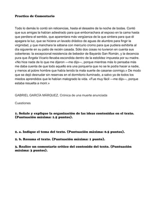 Practica de Comentario
Todo lo demás lo contó sin reticencias, hasta el desastre de la noche de bodas. Contó
que sus amigas la habían adiestrado para que emborrachara al esposo en la cama hasta
que perdiera el sentido, que aparentara más vergüenza de la que sintiera para que él
apagara la luz, que se hiciera un lavado drástico de aguas de alumbre para fingir la
virginidad, y que manchara la sábana con mercurio cromo para que pudiera exhibirla al
día siguiente en su patio de recién casada. Sólo dos cosas no tuvieron en cuenta sus
coberteras: la excepcional resistencia de bebedor de Bayardo San Román, y la decencia
pura que Ángela Vicario llevaba escondida dentro de la estolidez impuesta por su madre.
«No hice nada de lo que me dijeron —me dijo—, porque mientras más lo pensaba más
me daba cuenta de que todo aquello era una porquería que no se le podía hacer a nadie,
y menos al pobre hombre que había tenido la mala suerte de casarse conmigo.» De modo
que se dejó desnudar sin reservas en el dormitorio iluminado, a salvo ya de todos los
miedos aprendidos que le habían malogrado la vida. «Fue muy fácil —me dijo—, porque
estaba resuelta a morir.»
GABRIEL GARCÍA MÁRQUEZ, Crónica de una muerte anunciada
Cuestiones
1. Señale y explique la organización de las ideas contenidas en el texto.
(Puntuación máxima: 1.5 puntos).
2. a. Indique el tema del texto. (Puntuación máxima: 0.5 puntos).
2. b. Resuma el texto. (Puntuación máxima: 1 punto).
3. Realice un comentario crítico del contenido del texto. (Puntuación
máxima: 3 puntos).
 