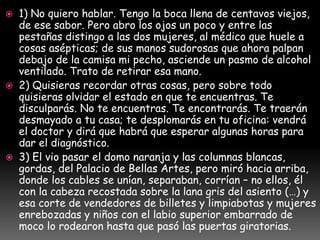  1) No quiero hablar. Tengo la boca llena de centavos viejos,
de ese sabor. Pero abro los ojos un poco y entre las
pestañas distingo a las dos mujeres, al médico que huele a
cosas asépticas; de sus manos sudorosas que ahora palpan
debajo de la camisa mi pecho, asciende un pasmo de alcohol
ventilado. Trato de retirar esa mano.
 2) Quisieras recordar otras cosas, pero sobre todo
quisieras olvidar el estado en que te encuentras. Te
disculparás. No te encuentras. Te encontrarás. Te traerán
desmayado a tu casa; te desplomarás en tu oficina: vendrá
el doctor y dirá que habrá que esperar algunas horas para
dar el diagnóstico.
 3) El vio pasar el domo naranja y las columnas blancas,
gordas, del Palacio de Bellas Artes, pero miró hacia arriba,
donde los cables se unían, separaban, corrían – no ellos, él
con la cabeza recostada sobre la lana gris del asiento (…) y
esa corte de vendedores de billetes y limpiabotas y mujeres
enrebozadas y niños con el labio superior embarrado de
moco lo rodearon hasta que pasó las puertas giratorias.
 