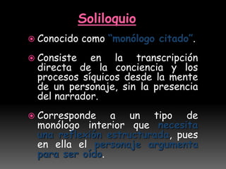 Soliloquio
 Conocido como “monólogo citado”.
 Consiste en la transcripción
directa de la conciencia y los
procesos síquicos desde la mente
de un personaje, sin la presencia
del narrador.
 Corresponde a un tipo de
monólogo interior que necesita
una reflexión estructurada, pues
en ella el personaje argumenta
para ser oído.
 