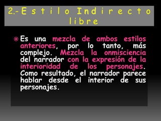 2.- E s t i l o I n d i r e c t o
l i b r e
 Es una mezcla de ambos estilos
anteriores, por lo tanto, más
complejo. Mezcla la onmisciencia
del narrador con la expresión de la
interioridad de los personajes.
Como resultado, el narrador parece
hablar desde el interior de sus
personajes.
 