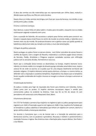 O deus dos semitas era tão materialista que era representado por chifres (baal, moloch) e
Abraão quase sacrificou seu filho em nome de deus.
Depois disso os irmãos semitas Jacó brigou com Esaú por causa da herança, isso dividiiu a raça
semita entre judeu e árabe.
X Como o sionismo começou
Davi destruiu o povo hitita em jebul-salém e mudou para Jerusalém, enquanto isso os árabes
continuaram vagando no deserto sem rumo.
Com a sucessão de Salomão, ele escravizou o próprio povo fariseu semita para construir seu
templo e naquela época Israel ficava no centro do mundo no oriente médio, e Salomão era o
homem mais rico do mundo. Ele praticava bruxaria com a goetia e teve sua queda quando os
babilônicos destruíram todo seu templo e só restou o muro das lamentações.
X Origem da política autocrata
Quem protegeu os judeus foram os persas arianos, com Esther concubina de xerxes houve o
conflito de Esparta. Com a origem da filosofia, matemática e ocultismo pagão Greco-romano
de Sócrates, Platão, Aristóteles e Pitágoras surgiram sociedades secretas com infiltração
judaica com os wiccanos druidas, hermetismo e rosa cruz.
Assim que a civilização Greco-romana se desenvolveu na Europa, império otomano turco-
islâmico no oriente médio e os mongóis da dinastia quing e nômades ameríndios incas, maias e
astecas foi de onde se ocorreu as cruzadas que foi uma disputa totalmente territorial sob
pretexto religioso. O império otomano semita queria dominar a Europa e a mesma tentou se
defender com a inquisição e cavaleiros templários, hospitalários mas depois que os templários
foram caçados condenados de traição e heresia os mongóis se aliaram a Europa e venceram as
cruzadas.
X Colonização da América
Os judeus e árabes para fugir da inquisição eles foram para América com Colombo, Cortez,
Cabral junto com os piratas. O império otomano escravizava negros e vendia para
comerciantes judeus no ocidente na América. Tudo isso foi no fim do século 15 com
pensadores anti-autocracia como Maquiavel, Kant, Mann.
X Iluminismo democrata
Em 1717 foi fundada a primeira loja maçônica na Inglaterra após os judeus peregrinarem para
Inglaterra em 1642 e financiado a guerra civil inglesa em 1648. A loja maçônica foi fundada por
ex-templários e judeus cabalistas e talmudistas que tinham um objetivo em comum, destruir a
igreja católica aliada a monarquias absolutas.
Foi durante o iluminismo que a era de bronze veio e a transição da autocracia para a
democracia ocorreu, com os jacobinos e girondinos, Rousseau e Voltaire e porteriormente a
revolução francesa e inglesa. Nas Américas teve a libertação pelos maçons Bolivar, Don Pedro I
e San Martin.
 